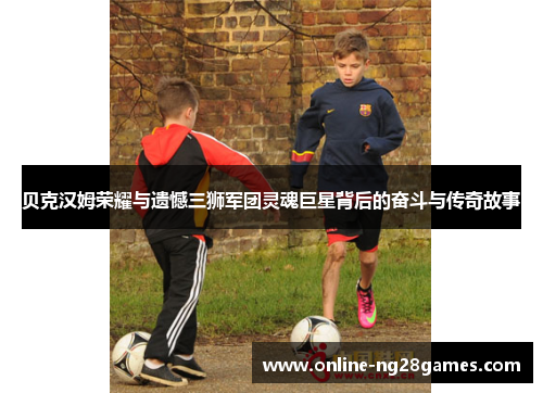 贝克汉姆荣耀与遗憾三狮军团灵魂巨星背后的奋斗与传奇故事