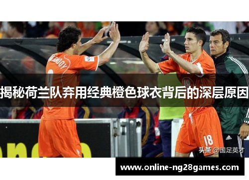 揭秘荷兰队弃用经典橙色球衣背后的深层原因