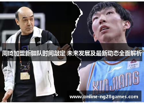 周琦加盟新疆队时间敲定 未来发展及最新动态全面解析