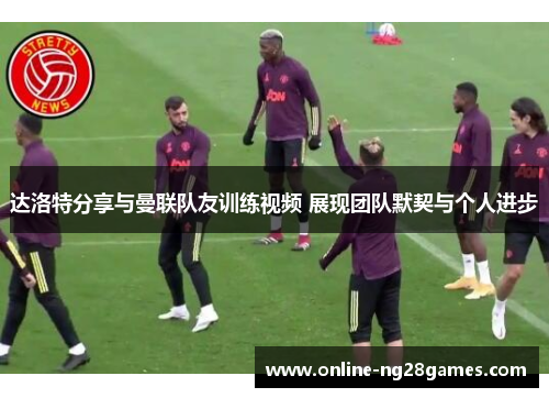 达洛特分享与曼联队友训练视频 展现团队默契与个人进步