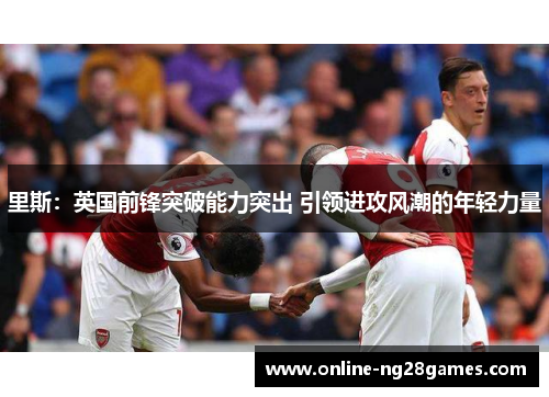 里斯：英国前锋突破能力突出 引领进攻风潮的年轻力量