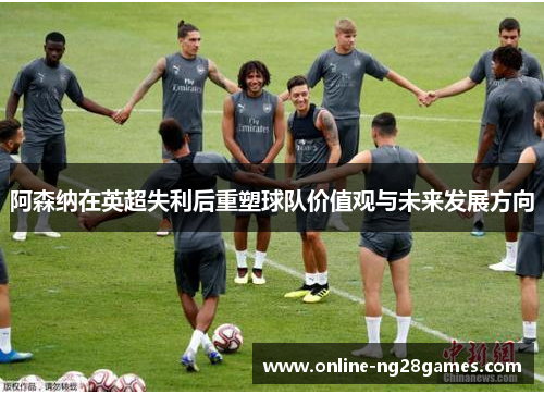 阿森纳在英超失利后重塑球队价值观与未来发展方向