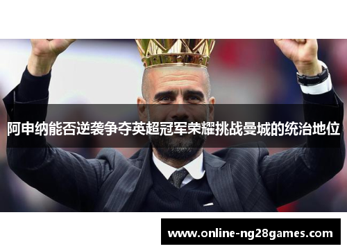 阿申纳能否逆袭争夺英超冠军荣耀挑战曼城的统治地位