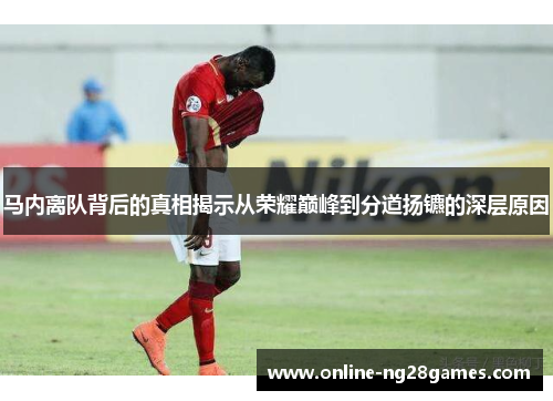 马内离队背后的真相揭示从荣耀巅峰到分道扬镳的深层原因