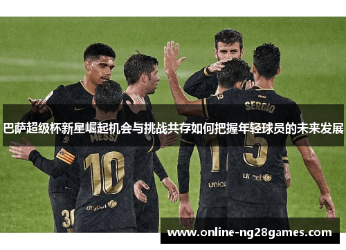 巴萨超级杯新星崛起机会与挑战共存如何把握年轻球员的未来发展